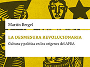 Bergel, Martín. La desmesura revolucionaria. Cultura y política en los orígenes del APRA